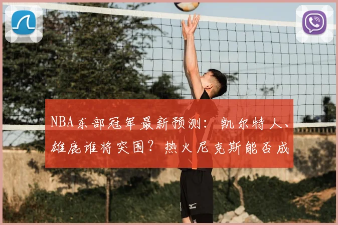 NBA东部冠军最新预测：凯尔特人、雄鹿谁将突围？热火尼克斯能否成黑马