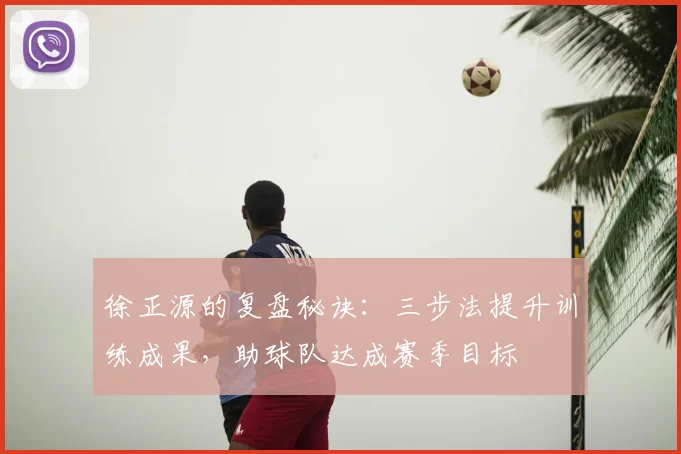 徐正源的复盘秘诀：三步法提升训练成果，助球队达成赛季目标