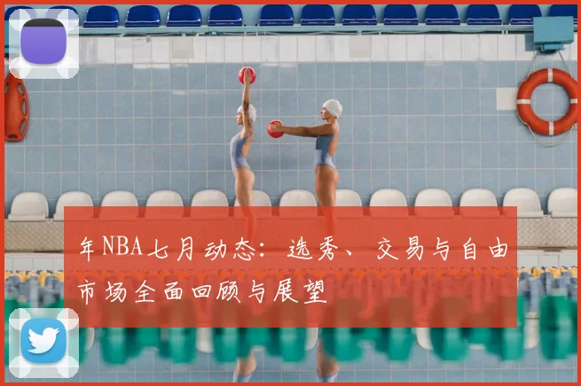 年NBA七月动态：选秀、交易与自由市场全面回顾与展望