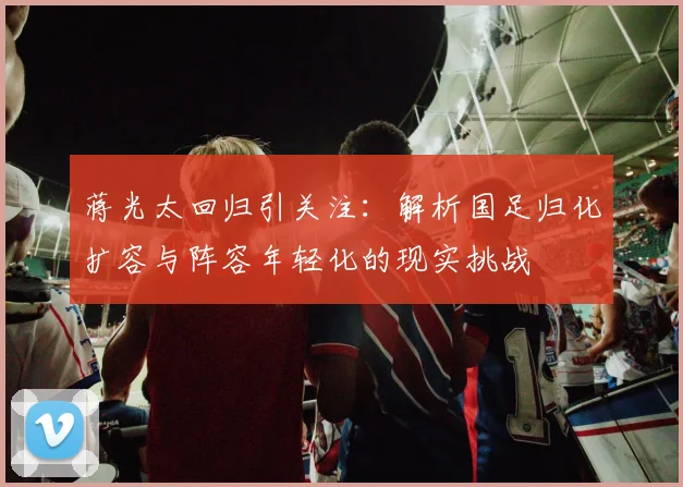 蒋光太回归引关注:解析国足归化扩容与阵容年轻化的现实挑战