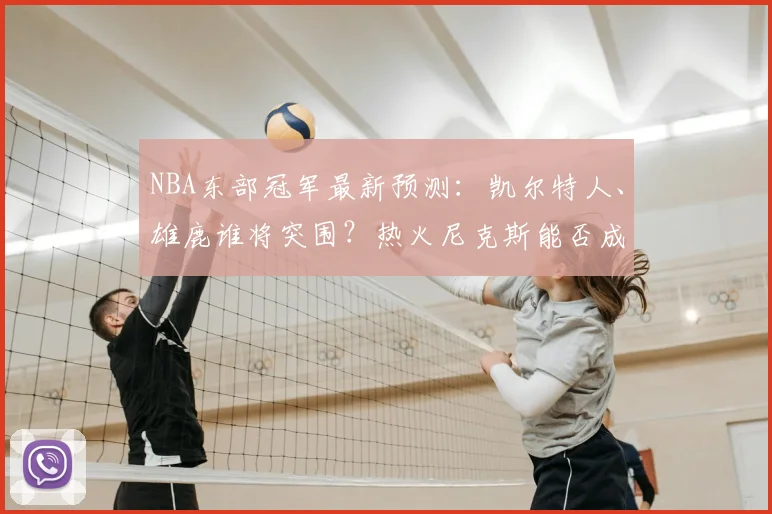 NBA东部冠军最新预测：凯尔特人、雄鹿谁将突围？热火尼克斯能否成黑马