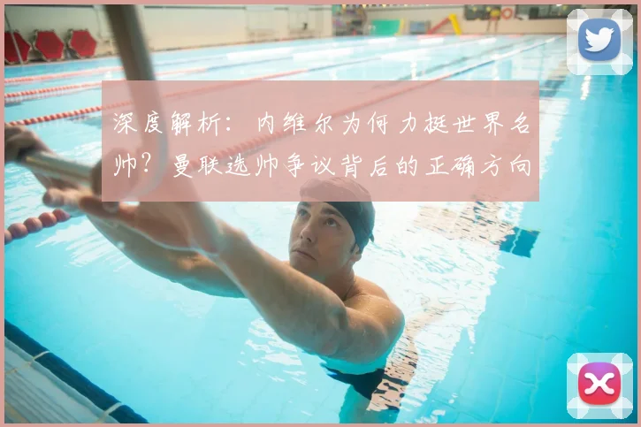 深度解析：内维尔为何力挺世界名帅？曼联选帅争议背后的正确方向探讨