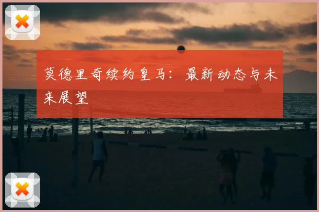 莫德里奇续约皇马：最新动态与未来展望
